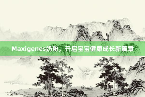 Maxigenes奶粉，开启宝宝健康成长新篇章