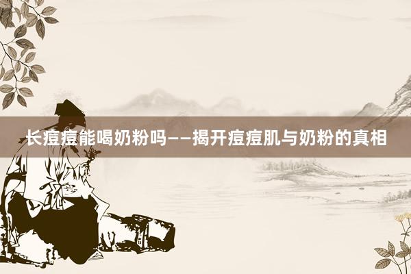长痘痘能喝奶粉吗——揭开痘痘肌与奶粉的真相