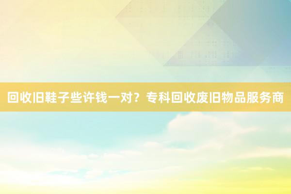 回收旧鞋子些许钱一对？专科回收废旧物品服务商